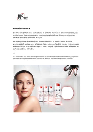 Filosofía de marca
Bioclinic es la primera línea cosmecéutica de Oriflame. Inspirada en la medicina estética, esta
revolucionaria línea proporciona un minucioso cuidado de la piel del rostro – soluciones
efectivas para serios problemas de la piel.

Las investigaciones muestran que la inflamación crónica es la causa común de varios
problemas de la piel, así como la flacidez, el acné y las manchas de la piel. Las innovaciones de
Bioclinic trabajan en el nivel celular para calmar cualquier signo de inflamación reforzando las
defensas cutáneas del rostro.

….

*La cosmecéutica hace menos clara la diferencia entre los cosméticos y los productos farmacéuticos y proporciona
soluciones eficaces para las necesidades específicas de la piel con propuestas científicamente avanzadas.
 