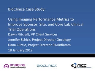 BioClinica Case Study:

Using Imaging Performance Metrics to
Improve Sponsor, Site, and Core Lab Clinical
Trial Operations
Dawn Flitcraft, VP Client Services
Jennifer Schick, Project Director Oncology
Dana Curcio, Project Director RA/Inflamm
18 January 2012
 