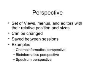 Perspective Set of Views, menus, and editors with their relative position and sizes Can be changed Saved between sessions Examples Chemoinformatics perspective Bioinformatics perspective Spectrum perspective 