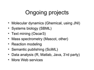Ongoing projects Molecular dynamics (Ghemical, using JNI) Systems biology (SBML) Text mining (Oscar3) Mass spectrometry (Mascot, other) Reaction modeling Semantic publishing (SciML) Data analysis (R, Matlab, Java, 3’rd party) More Web services 