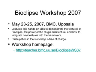 Bioclipse Workshop 2007 May 23-25, 2007, BMC, Uppsala Lectures and hands-on labs to demonstrate the features of Bioclipse, the power of the plugin architecture, and how to integrate new features into the framework. Participation in the workshop is free of charge. Workshop homepage: http://teacher. bmc . uu .se/BioclipseWS07 