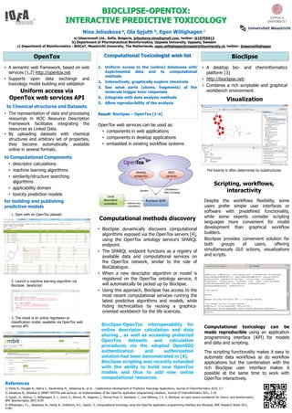 BIOCLIPSE-OPENTOX:
                                                INTERACTIVE PREDICTIVE TOXICOLOGY
                                                              Nina Jeliazkova a, Ola Spjuth b, Egon Willighagen                                                  c

                                           a) Ideaconsult Ltd., Sofia, Bulgaria, jeliazkova.nina@gmail.com, twitter: @10705013
                                         b) Department of Pharmaceutical Bioinformatics, Uppsala University, Uppsala, Sweden
         c) Department of Bioinformatics - BiGCaT, Maastricht University, The Netherlands, egon.willighagen@maastrichtuniversity.nl, twitter: @egonwillighagen


                       OpenTox                                                  Computational Toxicologist wish list                                                                   Bioclipse
• A semantic web framework, based on web                                   1. Uniform access to the (online) databases with                                    • A desktop bio- and cheminformatics
  services [1,2] http://opentox.net                                           experimental data and to computational                                             platform [3]
                                                                              methods
• Supports open data exchange and                                                                                                                              • http://bioclipse.net/
                                                                           2. Interactively, graphically explore chemicals
  toxicology model building and validation                                                                                                                     • Combines a rich scriptable and graphical
                                                                           3. See what parts (atoms, fragments) of the
      Uniform access via                                                      molecule trigger toxic responses                                                   workbench environment
   OpenTox web services API                                                4. Integrate with data analysis methods
                                                                                                                                                                                   Visualization
                                                                           5. Allow reproducibility of the analysis
 to Chemical structures and Datasets
• The representation of data and processing                                Result: Bioclipse – OpenTox [1-4]
  resources in W3C Resource Description
  Framework facilitates integrating the                                    OpenTox web services can be used as:
  resources as Linked Data.
                                                                            • components in web applications
• By uploading datasets with chemical
  structures and arbitrary set of properties,                               • components in desktop applications
  they become automatically available                                       • embedded in existing workflow systems
  online in several formats.
to Computational Components
  • descriptor calculations
  • machine learning algorithms                                                                                                                                      The toxicity is often determined by substructures
  • similarity/structure searching
    algorithms
                                                                                                                                                                         Scripting, workflows,
  • applicability domain
                                                                                                                                                                              interactivity
  • toxicity prediction models
for building and publishing                                                                                                                                      Despite the workflows flexibility, some
predictive models                                                                                                                                                users prefer simple user interfaces or
                                                                                                                                                                 software with predefined functionality,
    1. Start with an OpenTox dataset:
                                                                                                                                                                 while some experts consider scripting
                                                                            Computational methods discovery
                                                                                                                                                                 languages more convenient for model
                                                                           • Bioclipse dynamically discovers computational                                       development than graphical workflow
                                                                             algorithms exposed via the OpenTox servers [4],                                     builders.
                                                                             using the OpenTox ontology service's SPARQL                                         Bioclipse provides convenient solution for
                                                                             endpoint.                                                                           both      groups   of   users,    offering
                                                                           • The SPARQL endpoint functions as a registry of                                      simultaneously GUI actions, visualizations
                                                                             available data and computational services on                                        and scripts.
                                                                             the OpenTox network, similar to the role of
                                                                             BioCatalogue.
                                                                           • When a new descriptor algorithm or model is
                                                                             registered on the OpenTox ontology service, it
    2. Launch a machine learning algorithm via
    Bioclipse JavaScript:                                                    will automatically be picked up by Bioclipse.
                                                                           • Using this approach, Bioclipse has access to the
                                                                             most recent computational services running the
                                                                             latest predictive algorithms and models, while
                                                                             hiding technicalities by reusing a graphics-
                                                                             oriented workbench for the life sciences.
    3. The result is an online regression or
    classification model, available via OpenTox web
                                                                              Bioclipse-OpenTox interoperability for
    service API:                                                                                                                                                 Computational toxicology can be
                                                                              online descriptor calculation and data
                                                                                                                                                                 made reproducible using an application
                                                                              sharing , as well as accessing protected
                                                                                                                                                                 programming interface (API) for models
                                                                              OpenTox      datasets   and    calculation
                                                                                                                                                                 and data and scripting.
                                                                              procedures via the adopted OpenSSO
                                                                              authentication      and     authorization                                          The scripting functionality makes it easy to
                                                                              solution had been demonstrated in [4].                                             automate data workflows as do workflow
                                                                              Bioclipse scripting was recently extended                                          applications but the combination with the
                                                                              with the ability to build new OpenTox                                              rich Bioclipse user interface makes it
                                                                              models and thus to add new online                                                  possible at the same time to work with
                                                                              computational resources.                                                           OpenTox interactively.
References
1) Hardy B., Douglas N., Helma C., Rautenberg M., Jeliazkova N., et al. , Collaborative Development of Predictive Toxicology Applications, Journal of Cheminformatics 2010, 2:7
2) Jeliazkova N., Jeliazkov V. AMBIT RESTful web services: an implementation of the OpenTox application programming interface., Journal of Cheminformatics 2011, 3:18.
3) Spjuth, O., Helmus, T., Willighagen, E. L., Kuhn, S., Eklund, M., Wagener, J., Murray-Rust, P., Steinbeck, C., and Wikberg, J. E. S. Bioclipse: an open source workbench for chemo- and bioinformatics.
BMC Bioinformatics 2007, 8:59.
4) Willighagen, E.L., Jeliazkova, N., Hardy, B., Grafström, R.C., Spjuth, O. Computational toxicology using the OpenTox application programming interface and Bioclipse, BMC Research Notes 2011,
4:487.
 