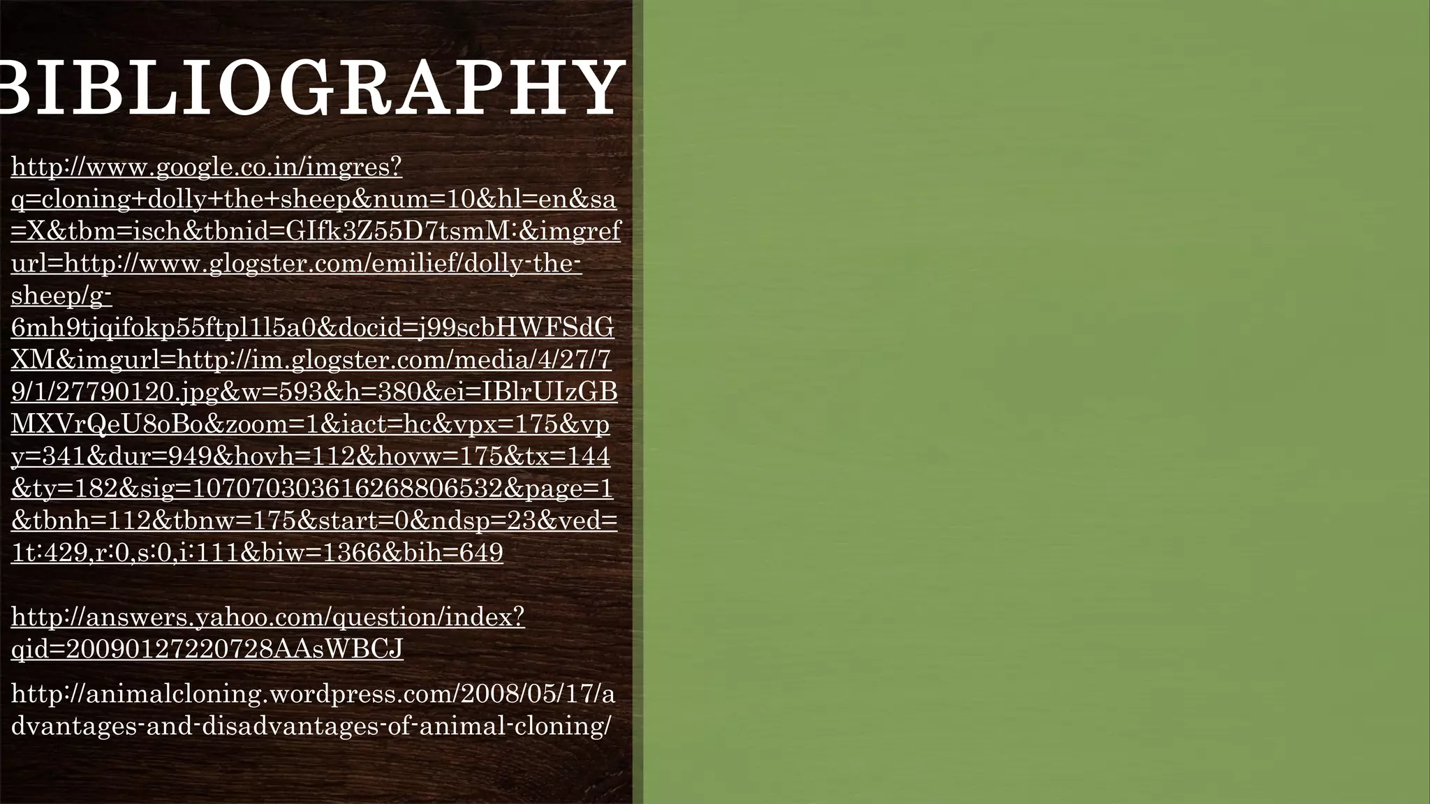 BIBLIOGRAPHY
http://www.google.co.in/imgres?
q=cloning+dolly+the+sheep&num=10&hl=en&sa
=X&tbm=isch&tbnid=GIfk3Z55D7tsmM:&imgref
url=http://www.glogster.com/emilief/dolly-the-
sheep/g-
6mh9tjqifokp55ftpl1l5a0&docid=j99scbHWFSdG
XM&imgurl=http://im.glogster.com/media/4/27/7
9/1/27790120.jpg&w=593&h=380&ei=IBlrUIzGB
MXVrQeU8oBo&zoom=1&iact=hc&vpx=175&vp
y=341&dur=949&hovh=112&hovw=175&tx=144
&ty=182&sig=107070303616268806532&page=1
&tbnh=112&tbnw=175&start=0&ndsp=23&ved=
1t:429,r:0,s:0,i:111&biw=1366&bih=649
http://answers.yahoo.com/question/index?
qid=20090127220728AAsWBCJ
http://animalcloning.wordpress.com/2008/05/17/a
dvantages-and-disadvantages-of-animal-cloning/
 