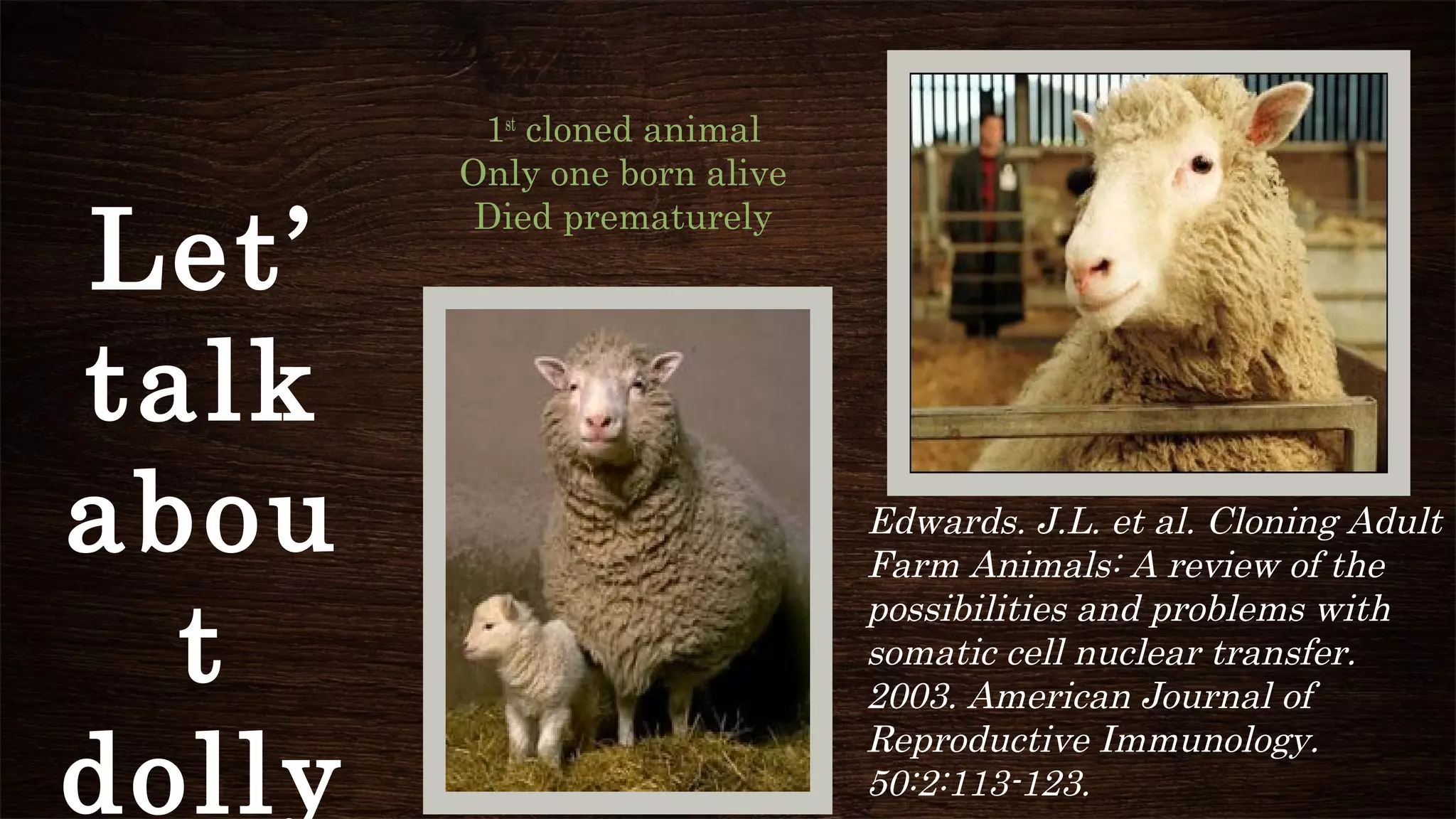 1st
cloned animal
Only one born alive
Died prematurely
Edwards. J.L. et al. Cloning Adult
Farm Animals: A review of the
possibilities and problems with
somatic cell nuclear transfer.
2003. American Journal of
Reproductive Immunology.
50:2:113-123.
Let’
talk
abou
t
dolly
 
