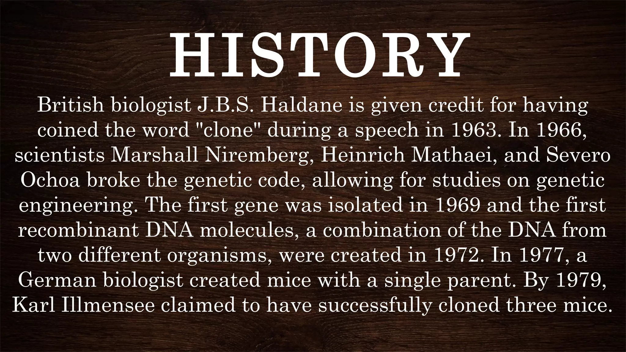 British biologist J.B.S. Haldane is given credit for having
coined the word "clone" during a speech in 1963. In 1966,
scientists Marshall Niremberg, Heinrich Mathaei, and Severo
Ochoa broke the genetic code, allowing for studies on genetic
engineering. The first gene was isolated in 1969 and the first
recombinant DNA molecules, a combination of the DNA from
two different organisms, were created in 1972. In 1977, a
German biologist created mice with a single parent. By 1979,
Karl Illmensee claimed to have successfully cloned three mice.
HISTORY
 