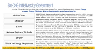 Bio-CNG:InitiativesbyGovernment
Hon’ble Prime Minister has given the following four pillars of our vision of India’s energy future – Energy
Access, Energy Efficiency, Energy Sustainability and Energy Security
Gobar-Dhan
NNBOMP
SATAT
National Policy of Biofuels
BPGTP
Waste to Energy Programme
GOBAR-DHAN (Galvanising Organic Bio-Agro Resources) was launched in 2018 to convert
cattle dung and solid waste in farms to CBG and compost. Scheme envisages to set-up 700
biogas plants by SHGs, Gram Panchayat, Bulk Waste generators and Entrepreneurs.
New National Biogas and Organic Manure Programme (NNBOMP) was launched to promote
family type biogas plants of size ranging from 1 cubic mtr to 25 cubic mtr. Primary objective of
this initiative is to provide clean cooking fuel in rural areas by setting-up 2.55 lakh biogas plants.
Sustainable Alternative Towards Affordable Transportation (SATAT), was launched in 2018
to promote Compressed Bio Gas (CBG) as an alternative and green transport fuel. The
government is keen to set up 5000 CBG plants by 2025 under this scheme.
It was relaunched in 2018 to increase usage of Biofuels in energy and transportation sector; to
utilize, develop and promote domestic feedstock and conversion of surplus quantities of food
grains to ethanol; to increase blending percentage to 20% in petrol and 5% in diesel by 2030.
Biogas Power Generation (Off-grid) and Thermal energy application Programme (BPGTP)
was launched to promote community scale biogas plants in the size of 30m3-2500m3 and power
generation capacity of 3kW-250kW. Scheme accomplished about 9MWeq of installed capacity.
The objective of this program is to promote setting up of projects for recovery of energy in the
form of Biogas / Bio-CNG / Enriched Biogas / Syngas / Power from urban, industrial and
agricultural wastes. The scheme aims to setup a total 500+MW of installed capacity.
India plans to start 6,000 compressed biogas (Bio-CNG) plants by 2020,creating potentialemploymentfor over 90,000 people
 