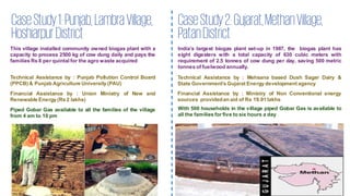 CaseStudy1:Punjab,Lambra Village,
HoshiarpurDistrict
This village installed community owned biogas plant with a
capacity to process 2500 kg of cow dung daily and pays the
families Rs 8 per quintal for the agro waste acquired
Technical Assistance by : Punjab Pollution Control Board
(PPCB) & Punjab Agriculture University (PAU)
Financial Assistance by : Union Ministry of New and
Renewable Energy (Rs 2 lakhs)
Piped Gobar Gas available to all the families of the village
from 4 am to 10 pm
CaseStudy2:Gujarat,MethanVillage,
PatanDistrict
India’s largest biogas plant set-up in 1987, the biogas plant has
eight digesters with a total capacity of 630 cubic meters with
requirement of 2.5 tonnes of cow dung per day, saving 500 metric
tonnes of fuelwood annually.
Technical Assistance by : Mehsana based Dush Sagar Dairy &
State Government’s Gujarat Energy development agency
Financial Assistance by : Ministry of Non Conventional energy
sources providedan aid of Rs 19.91 lakhs
With 500 households in the village piped Gobar Gas is available to
all the families for five to six hours a day
 