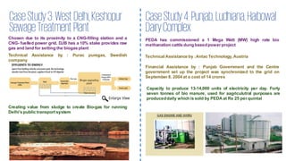 CaseStudy3:West Delhi,Keshopur
SewageTreatment Plant
Chosen due to its proximity to a CNG-filling station and a
CNG- fuelled power grid. DJB has a 10% stake provides raw
gas and land for setting the biogas plant
Technical Assistance by : Purac puregas, Swedish
company
Creating value from sludge to create Bio-gas for running
Delhi’s public transport system
CaseStudy4:Punjab,Ludhiana,Haibowal
DairyComplex
PEDA has commissioned a 1 Mega Watt (MW) high rate bio
methanation cattle dung basedpower project
Technical Assistance by :AntacTechnology, Austria
Financial Assistance by : Punjab Government and the Centre
government set up the project was synchronized to the grid on
September 8, 2004 at a cost of 14 crores
Capacity to produce 13-14,000 units of electricity per day. Forty
seven tonnes of bio manure, used for aagriculutral purposes are
produceddaily which is sold by PEDA at Rs 25 per quintal
 