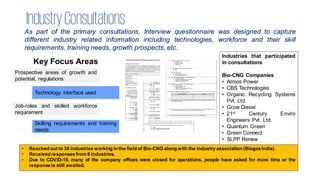 IndustryConsultations
As part of the primary consultations, Interview questionnaire was designed to capture
different industry related information including technologies, workforce and their skill
requirements, training needs, growth prospects, etc.
Key Focus Areas
Prospective areas of growth and
potential, regulations
Technology interface used
Job-roles and skilled workforce
requirement
Skilling requirements and training
needs
Industries that participated
in consultations
Bio-CNG Companies
• Atmos Power
• CBS Technologies
• Organic Recycling Systems
Pvt. Ltd.
• Grow Diesel
• 21st Century Enviro
Engineers Pvt. Ltd.
• Quantum Green
• Green Connect
• SLPP Renew
• Reached out to 36 industries working in the field of Bio-CNG along with the industry association (BiogasIndia).
• Received responses from 8 industries.
• Due to COVID-19, many of the company offices were closed for operations, people have asked for more time or the
response is still awaited.
 
