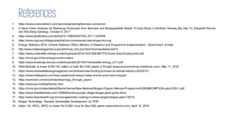 References
1. https://www.sciencedirect.com/topics/engineering/biomass-conversion
2. A Value Chain Analysis for Bioenergy Production from Biomass and Biodegradable Waste: A Case Study in Northern Norway (By Hao Yu, Elisabeth Román
and Wei Deng Solvang), October 6, 2017
3. https://www.tandfonline.com/doi/full/10.1080/00207543.2017.1343506
4. https://www.cag.org.in/blogs/potential-bio-compressed-natural-gas-bio-cng
5. Energy Statistics 2019, Central Statistics Office, Ministry of Statistics and Programme Implementation, Government of India
6. http://www.indiaenergyportal.org/subthemes_link.php?text=biomass&themeid=5
7. https://www.cobenefits.info/wp-content/uploads/2019/10/COBENEFITS-Study-India-Employment.pdf
8. https://mnre.gov.in/bio-energy/current-status
9. https://www.brookings.edu/wp-content/uploads/2015/01/renewable-energy_ch11.pdf
10. RIKA Biofuels to invest $100-150 million to build Bio CNG plants in Punjab (www.economictimes.indiatimes.com), May 11, 2018
11. https://www.renewableenergymagazine.com/biofuels/new-funding-to-boost-uk-biofuel-industry-20200101
12. https://www.indiaspend.com/how-unpaid-work-keeps-indias-women-poor-and-unequal/
13. https://avenston.com/en/articles/bioenergy_through_years/
14. https://www.eai.in/ref/ae/bio/bio.html
15. https://mnre.gov.in/sites/default/files/schemes/New-National-Biogas-Organic-Manure-Programme%28NNBOMP%29-upto-2020-1.pdf
16. https://www.thebetterindia.com/132988/lambra-punjab-village-biogas-plant-gobar-dhan
17. https://www.downtoearth.org.in/coverage/whats-cooking-in-indias-largest-biogas-plant-12615;
18. Biogas Technology: Towards Sustainable Development by TERI
19. Indian Oil, HPCL, BPCL to invest Rs10,000 crore for Bio-CNG plants (www.livemint.com), April 10, 2018
 