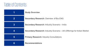 TableofContents
1 Study Overview
2 Secondary Research: Overview of Bio-CNG
3 Secondary Research: Industry Scenario – India
4 Secondary Research: Industry Scenario – UK (Offerings for Indian Market
5 Primary Research: Industry Consultations
6 Recommendations
 