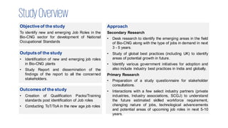 StudyOverview
Objectiveof the study
To identify new and emerging Job Roles in the
Bio-CNG sector for development of National
Occupational Standards
Approach
Secondary Research
• Desk research to identify the emerging areas in the field
of Bio-CNG along with the type of jobs in demand in next
3 - 5 years.
• Study of global best practices (including UK) to identify
areas of potential growth in future.
• Identify various government initiatives for adoption and
also include industry best practices in India and globally.
Primary Research
• Preparation of a study questionnaire for stakeholder
consultations.
• Interactions with a few select industry partners (private
industries, Industry associations, SCGJ) to understand
the future estimated skilled workforce requirement,
changing nature of jobs, technological advancements
and potential areas of upcoming job roles in next 5-10
years.
Outputsof the study
• Identification of new and emerging job roles
in Bio-CNG plants
• Study Report and dissemination of the
findings of the report to all the concerned
stakeholders.
Outcomes of the study
• Creation of Qualification Packs/Training
standards post identification of Job roles
• Conducting ToT/ToA in the new age job roles
 