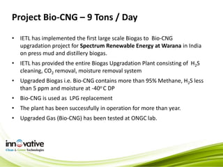 Project Bio-CNG – 9 Tons / Day
8
• IETL has implemented the first large scale Biogas to Bio-CNG
upgradation project for Spectrum Renewable Energy at Warana in India
on press mud and distillery biogas.
• IETL has provided the entire Biogas Upgradation Plant consisting of H2S
cleaning, CO2 removal, moisture removal system
• Upgraded Biogas i.e. Bio-CNG contains more than 95% Methane, H2S less
than 5 ppm and moisture at -40o C DP
• Bio-CNG is used as LPG replacement
• The plant has been successfully in operation for more than year.
• Upgraded Gas (Bio-CNG) has been tested at ONGC lab.
 