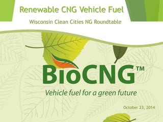 Renewable CNG Vehicle Fuel 
Wisconsin Clean Cities NG Roundtable 
October 23, 2014  