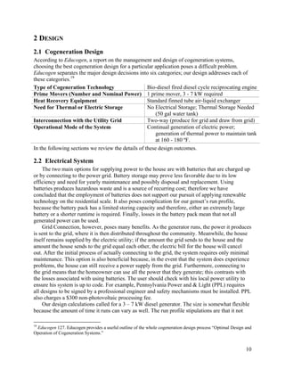 2 DESIGN
2.1 Cogeneration Design
According to Educogen, a report on the management and design of cogeneration systems,
choosing the best cogeneration design for a particular application poses a difficult problem.
Educogen separates the major design decisions into six categories; our design addresses each of
these categories.19
Type of Cogeneration Technology                     Bio-diesel fired diesel cycle reciprocating engine
Prime Movers (Number and Nominal Power) 1 prime mover, 3 - 7 kW required
Heat Recovery Equipment                             Standard finned tube air-liquid exchanger
Need for Thermal or Electric Storage                No Electrical Storage; Thermal Storage Needed
                                                        (50 gal water tank)
Interconnection with the Utility Grid               Two-way (produce for grid and draw from grid)
Operational Mode of the System                      Continual generation of electric power;
                                                        generation of thermal power to maintain tank
                                                        at 160 - 180 ºF.
In the following sections we review the details of these design outcomes.

2.2 Electrical System
    The two main options for supplying power to the house are with batteries that are charged up
or by connecting to the power grid. Battery storage may prove less favorable due to its low
efficiency and need for yearly maintenance and possibly disposal and replacement. Using
batteries produces hazardous waste and is a source of recurring cost; therefore we have
concluded that the employment of batteries does not support our pursuit of applying renewable
technology on the residential scale. It also poses complication for our genset’s run profile,
because the battery pack has a limited storing capacity and therefore, either an extremely large
battery or a shorter runtime is required. Finally, losses in the battery pack mean that not all
generated power can be used.
    Grid Connection, however, poses many benefits. As the generator runs, the power it produces
is sent to the grid, where it is then distributed throughout the community. Meanwhile, the house
itself remains supplied by the electric utility; if the amount the grid sends to the house and the
amount the house sends to the grid equal each other, the electric bill for the house will cancel
out. After the initial process of actually connecting to the grid, the system requires only minimal
maintenance. This option is also beneficial because, in the event that the system does experience
problems, the house can still receive a power supply from the grid. Furthermore, connecting to
the grid means that the homeowner can use all the power that they generate; this contrasts with
the losses associated with using batteries. The user should check with his local power utility to
ensure his system is up to code. For example, Pennsylvania Power and & Light (PPL) requires
all designs to be signed by a professional engineer and safety mechanisms must be installed. PPL
also charges a $300 non-photovoltaic processing fee.
    Our design calculations called for a 3 – 7 kW diesel generator. The size is somewhat flexible
because the amount of time it runs can vary as well. The run profile stipulations are that it not

19
 Educogen 127. Educogen provides a useful outline of the whole cogeneration design process “Optimal Design and
Operation of Cogeneration Systems.”


                                                                                                           10
 
