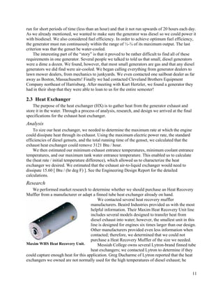 run for short periods of time (less than an hour) and that it not run upwards of 20 hours each day.
As we already mentioned, we wanted to make sure the generator was diesel so we could power it
with biodiesel. We also considered fuel efficiency. In order to achieve optimum fuel efficiency,
the generator must run continuously within the range of ½-¾ of its maximum output. The last
criterion was that the genset be water-cooled.
    The interesting part of the “story” is that it proved to be rather difficult to find all of these
requirements in one generator. Several people we talked to told us that small, diesel generators
were a dime a dozen. We found, however, that most small generators are gas and that any diesel
generators we did find were air-cooled. We began calling everything from generator dealers to
lawn mower dealers, from mechanics to junkyards. We even contacted one sailboat dealer as far
away as Boston, Massachusetts! Finally we had contacted Cleveland Brothers Equipment
Company northeast of Harrisburg. After meeting with Kurt Hertzler, we found a generator they
had in their shop that they were able to loan to us for the entire semester!

2.3 Heat Exchanger
    The purpose of the heat exchanger (HX) is to gather heat from the generator exhaust and
store it in the water. Through a process of analysis, research, and design we arrived at the final
specifications for the exhaust heat exchanger.
Analysis
    To size our heat exchanger, we needed to determine the maximum rate at which the engine
could dissipate heat through its exhaust. Using the maximum electric power rate, the standard
efficiencies of diesel gensets, and the total running time of the genset, we calculated that the
exhaust heat exchanger could remove 3121 Btu / hour.
    We then estimated our minimum exhaust entrance temperatures, minimum coolant entrance
temperatures, and our maximum tank water entrance temperature. This enabled us to calculate
the (heat rate / initial temperature difference), which allowed us to characterize the heat
exchanger we desired. We estimated that the exhaust air-to-liquid exchanger would need to
dissipate 15.60 [ Btu / (hr deg F) ]. See the Engineering Design Report for the detailed
calculations.
Research
   We performed market research to determine whether we should purchase an Heat Recovery
Muffler from a manufacturer or adapt a finned tube heat exchanger already on hand.
                                         We contacted several heat recovery muffler
                                     manufacturers. Beaird Industries provided us with the most
                                     helpful information. Their Maxim Heat Recovery Unit line
                                     includes several models designed to transfer heat from
                                     diesel exhaust into water; however, the smallest unit in this
                                     line is designed for engines six times larger than our design.
                                     Other manufacturers provided even less information when
                                     contacted; therefore, we determined that we could not
                                     purchase a Heat Recovery Muffler of the size we needed.
Maxim WHS Heat Recovery Unit.            Messiah College owns several Lytron-brand finned tube
                                     heat exchangers; we contacted Lytron to determine if they
could capture enough heat for this application. Greg Ducharme of Lytron reported that the heat
exchangers we owned are not normally used for the high temperatures of diesel exhaust; he


                                                                                                     11
 