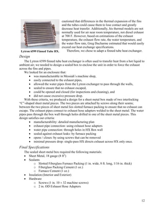 cautioned that differences in the thermal expansion of the fins
                             and the tubes could cause them to lose contact and greatly
                             decrease heat transfer. Additionally, his thermal models are not
                             normally used for air near room temperature, not diesel exhaust
                             at 700 F. However, based on estimations of the exhaust
                             temperature, the exhaust flow rate, the water temperature, and
                             the water flow rate, Greg Ducharme estimated that would easily
                             exceed our heat exchange specifications.
 Lytron 6599 Finned Tube HX.     Therefore, we chose to adapt a finned tube heat exchanger.
Design
    The Lytron 6599 finned tube heat exchanger is often used to transfer heat from a hot liquid to
ambient air; we needed to design a sealed box to enclose the unit in order to force the exhaust
across the fins and pipes.
    We looked for an enclosure that:
        • was manufacturable in Messiah’s machine shop,
        • easily connected to the exhaust pipes,
        • allowed the water pipes from the Lytron exchanger to pass through the walls,
        • sealed to ensure that no exhaust escaped,
        • could be opened and closed (for inspections and cleaning), and
        • did not cause excessive pressure drop.
    With these criteria, we produced a design for a sheet metal box made of two interlocking
“C”-shaped sheet metal pieces. The two pieces are attached by screws along their seams;
between the two pieces of sheet metal lies slotted furnace packing to ensure that no exhaust can
escape. The exhaust pipes connect to exhaust hose adapters welded to the sheet metal. The water
pipes pass through the box wall through holes drilled in one of the sheet metal pieces. This
design satisfies our criteria:
        • manufacturability: detailed manufacturing plan
        • exhaust pipe connection: using exhaust hose adapters
        • water pipe connection: through holes in HX Box wall
        • sealed against exhaust leaks: by furnace packing
        • opens / closes: by using screws that can be removed
        • minimal pressure drop: single-pass HX directs exhaust across HX only once.
Final Specifications
   The sealed sheet metal box required the following materials:
   • Sheet Metal, 18 gauge (8 ft2)
   • Sealants
          o Slotted Fiberglass Furnace Packing (1 in. wide, 8 ft. long, 1/16 in. thick)
          o Fiberglass Packing Cement (1 oz.)
          o Furnace Cement (1 oz.)
   • Insulation (Interior and Exterior)
   • Hardware
          o Screws (1 in. 10 × 32 machine screws)
          o 2 in. OD Exhaust Hose Adapters



                                                                                               12
 
