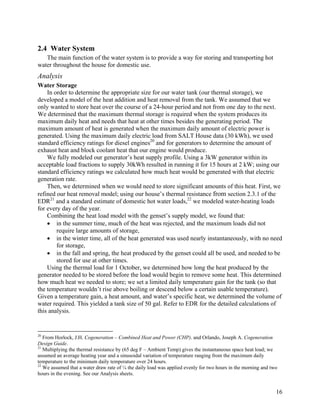 2.4 Water System
   The main function of the water system is to provide a way for storing and transporting hot
water throughout the house for domestic use.
Analysis
Water Storage
    In order to determine the appropriate size for our water tank (our thermal storage), we
developed a model of the heat addition and heat removal from the tank. We assumed that we
only wanted to store heat over the course of a 24-hour period and not from one day to the next.
We determined that the maximum thermal storage is required when the system produces its
maximum daily heat and needs that heat at other times besides the generating period. The
maximum amount of heat is generated when the maximum daily amount of electric power is
generated. Using the maximum daily electric load from SALT House data (30 kWh), we used
standard efficiency ratings for diesel engines20 and for generators to determine the amount of
exhaust heat and block coolant heat that our engine would produce.
    We fully modeled our generator’s heat supply profile. Using a 3kW generator within its
acceptable load fractions to supply 30kWh resulted in running it for 15 hours at 2 kW; using our
standard efficiency ratings we calculated how much heat would be generated with that electric
generation rate.
    Then, we determined when we would need to store significant amounts of this heat. First, we
refined our heat removal model; using our house’s thermal resistance from section 2.3.1 of the
EDR21 and a standard estimate of domestic hot water loads,22 we modeled water-heating loads
for every day of the year.
    Combining the heat load model with the genset’s supply model, we found that:
    • in the summer time, much of the heat was rejected, and the maximum loads did not
        require large amounts of storage,
    • in the winter time, all of the heat generated was used nearly instantaneously, with no need
        for storage,
    • in the fall and spring, the heat produced by the genset could all be used, and needed to be
        stored for use at other times.
    Using the thermal load for 1 October, we determined how long the heat produced by the
generator needed to be stored before the load would begin to remove some heat. This determined
how much heat we needed to store; we set a limited daily temperature gain for the tank (so that
the temperature wouldn’t rise above boiling or descend below a certain usable temperature).
Given a temperature gain, a heat amount, and water’s specific heat, we determined the volume of
water required. This yielded a tank size of 50 gal. Refer to EDR for the detailed calculations of
this analysis.


20
   From Horlock, J.H. Cogeneration – Combined Heat and Power (CHP). and Orlando, Joseph A. Cogeneration
Design Guide.
21
   Multiplying the thermal resistance by (65 deg F – Ambient Temp) gives the instantaneous space heat load; we
assumed an average heating year and a sinusoidal variation of temperature ranging from the maximum daily
temperature to the minimum daily temperature over 24 hours.
22
   We assumed that a water draw rate of ¼ the daily load was applied evenly for two hours in the morning and two
hours in the evening. See our Analysis sheets.


                                                                                                               16
 