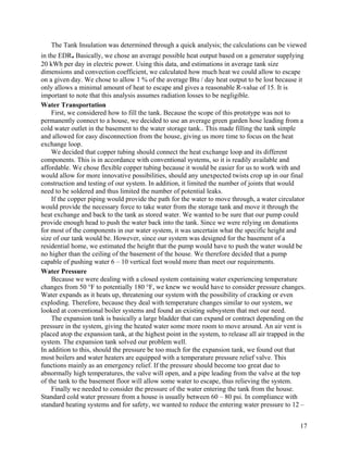 The Tank Insulation was determined through a quick analysis; the calculations can be viewed
in the EDR. Basically, we chose an average possible heat output based on a generator supplying
20 kWh per day in electric power. Using this data, and estimations in average tank size
dimensions and convection coefficient, we calculated how much heat we could allow to escape
on a given day. We chose to allow 1 % of the average Btu / day heat output to be lost because it
only allows a minimal amount of heat to escape and gives a reasonable R-value of 15. It is
important to note that this analysis assumes radiation losses to be negligible.
Water Transportation
    First, we considered how to fill the tank. Because the scope of this prototype was not to
permanently connect to a house, we decided to use an average green garden hose leading from a
cold water outlet in the basement to the water storage tank.. This made filling the tank simple
and allowed for easy disconnection from the house, giving us more time to focus on the heat
exchange loop.
    We decided that copper tubing should connect the heat exchange loop and its different
components. This is in accordance with conventional systems, so it is readily available and
affordable. We chose flexible copper tubing because it would be easier for us to work with and
would allow for more innovative possibilities, should any unexpected twists crop up in our final
construction and testing of our system. In addition, it limited the number of joints that would
need to be soldered and thus limited the number of potential leaks.
    If the copper piping would provide the path for the water to move through, a water circulator
would provide the necessary force to take water from the storage tank and move it through the
heat exchange and back to the tank as stored water. We wanted to be sure that our pump could
provide enough head to push the water back into the tank. Since we were relying on donations
for most of the components in our water system, it was uncertain what the specific height and
size of our tank would be. However, since our system was designed for the basement of a
residential home, we estimated the height that the pump would have to push the water would be
no higher than the ceiling of the basement of the house. We therefore decided that a pump
capable of pushing water 6 – 10 vertical feet would more than meet our requirements.
Water Pressure
    Because we were dealing with a closed system containing water experiencing temperature
changes from 50 °F to potentially 180 °F, we knew we would have to consider pressure changes.
Water expands as it heats up, threatening our system with the possibility of cracking or even
exploding. Therefore, because they deal with temperature changes similar to our system, we
looked at conventional boiler systems and found an existing subsystem that met our need.
    The expansion tank is basically a large bladder that can expand or contract depending on the
pressure in the system, giving the heated water some more room to move around. An air vent is
placed atop the expansion tank, at the highest point in the system, to release all air trapped in the
system. The expansion tank solved our problem well.
In addition to this, should the pressure be too much for the expansion tank, we found out that
most boilers and water heaters are equipped with a temperature pressure relief valve. This
functions mainly as an emergency relief. If the pressure should become too great due to
abnormally high temperatures, the valve will open, and a pipe leading from the valve at the top
of the tank to the basement floor will allow some water to escape, thus relieving the system.
    Finally we needed to consider the pressure of the water entering the tank from the house.
Standard cold water pressure from a house is usually between 60 – 80 psi. In compliance with
standard heating systems and for safety, we wanted to reduce the entering water pressure to 12 –


                                                                                                   17
 