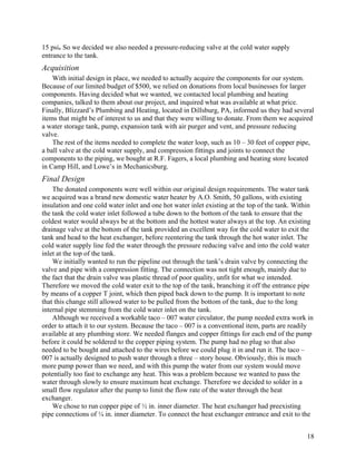 15 psi. So we decided we also needed a pressure-reducing valve at the cold water supply
entrance to the tank.
Acquisition
    With initial design in place, we needed to actually acquire the components for our system.
Because of our limited budget of $500, we relied on donations from local businesses for larger
components. Having decided what we wanted, we contacted local plumbing and heating
companies, talked to them about our project, and inquired what was available at what price.
Finally, Blizzard’s Plumbing and Heating, located in Dillsburg, PA, informed us they had several
items that might be of interest to us and that they were willing to donate. From them we acquired
a water storage tank, pump, expansion tank with air purger and vent, and pressure reducing
valve.
    The rest of the items needed to complete the water loop, such as 10 – 30 feet of copper pipe,
a ball valve at the cold water supply, and compression fittings and joints to connect the
components to the piping, we bought at R.F. Fagers, a local plumbing and heating store located
in Camp Hill, and Lowe’s in Mechanicsburg.
Final Design
    The donated components were well within our original design requirements. The water tank
we acquired was a brand new domestic water heater by A.O. Smith, 50 gallons, with existing
insulation and one cold water inlet and one hot water inlet existing at the top of the tank. Within
the tank the cold water inlet followed a tube down to the bottom of the tank to ensure that the
coldest water would always be at the bottom and the hottest water always at the top. An existing
drainage valve at the bottom of the tank provided an excellent way for the cold water to exit the
tank and head to the heat exchanger, before reentering the tank through the hot water inlet. The
cold water supply line fed the water through the pressure reducing valve and into the cold water
inlet at the top of the tank.
    We initially wanted to run the pipeline out through the tank’s drain valve by connecting the
valve and pipe with a compression fitting. The connection was not tight enough, mainly due to
the fact that the drain valve was plastic thread of poor quality, unfit for what we intended.
Therefore we moved the cold water exit to the top of the tank, branching it off the entrance pipe
by means of a copper T joint, which then piped back down to the pump. It is important to note
that this change still allowed water to be pulled from the bottom of the tank, due to the long
internal pipe stemming from the cold water inlet on the tank.
    Although we received a workable taco – 007 water circulator, the pump needed extra work in
order to attach it to our system. Because the taco – 007 is a conventional item, parts are readily
available at any plumbing store. We needed flanges and copper fittings for each end of the pump
before it could be soldered to the copper piping system. The pump had no plug so that also
needed to be bought and attached to the wires before we could plug it in and run it. The taco –
007 is actually designed to push water through a three – story house. Obviously, this is much
more pump power than we need, and with this pump the water from our system would move
potentially too fast to exchange any heat. This was a problem because we wanted to pass the
water through slowly to ensure maximum heat exchange. Therefore we decided to solder in a
small flow regulator after the pump to limit the flow rate of the water through the heat
exchanger.
    We chose to run copper pipe of ½ in. inner diameter. The heat exchanger had preexisting
pipe connections of ¼ in. inner diameter. To connect the heat exchanger entrance and exit to the


                                                                                                18
 