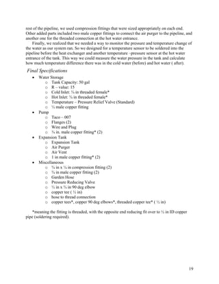 rest of the pipeline, we used compression fittings that were sized appropriately on each end.
Other added parts included two male copper fittings to connect the air purger to the pipeline, and
another one for the threaded connection at the hot water entrance.
    Finally, we realized that we needed a way to monitor the pressure and temperature change of
the water as our system ran. So we designed for a temperature sensor to be soldered into the
pipeline before the heat exchanger and another temperature –pressure sensor at the hot water
entrance of the tank. This way we could measure the water pressure in the tank and calculate
how much temperature difference there was in the cold water (before) and hot water ( after).
Final Specifications
   •   Water Storage
          o Tank Capacity: 50 gal
          o R – value: 15
          o Cold Inlet: ¾ in threaded female*
          o Hot Inlet: ¾ in threaded female*
          o Temperature – Pressure Relief Valve (Standard)
          o ½ male copper fitting
   •   Pump
          o Taco – 007
          o Flanges (2)
          o Wire and Plug
          o ¾ in. male copper fitting* (2)
   •   Expansion Tank
          o Expansion Tank
          o Air Purger
          o Air Vent
          o 1 in male copper fitting* (2)
   •   Miscellaneous
          o ¾ in x ¼ in compression fitting (2)
          o ¾ in male copper fitting (2)
          o Garden Hose
          o Pressure Reducing Valve
          o ½ in x ¾ in 90 deg elbow
          o copper tee ( ½ in)
          o hose to thread connection
          o copper tees*, copper 90 deg elbows*, threaded copper tee* ( ½ in)

    *meaning the fitting is threaded, with the opposite end reducing fit over to ½ in ID copper
pipe (soldering required).




                                                                                                  19
 