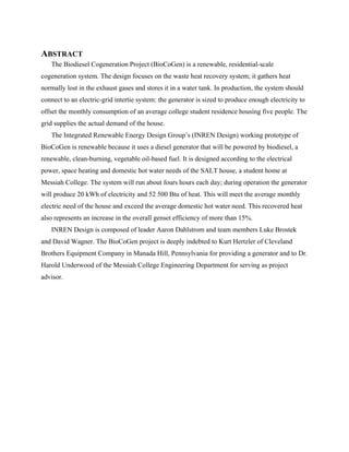 ABSTRACT
   The Biodiesel Cogeneration Project (BioCoGen) is a renewable, residential-scale
cogeneration system. The design focuses on the waste heat recovery system; it gathers heat
normally lost in the exhaust gases and stores it in a water tank. In production, the system should
connect to an electric-grid intertie system: the generator is sized to produce enough electricity to
offset the monthly consumption of an average college student residence housing five people. The
grid supplies the actual demand of the house.
   The Integrated Renewable Energy Design Group’s (INREN Design) working prototype of
BioCoGen is renewable because it uses a diesel generator that will be powered by biodiesel, a
renewable, clean-burning, vegetable oil-based fuel. It is designed according to the electrical
power, space heating and domestic hot water needs of the SALT house, a student home at
Messiah College. The system will run about fours hours each day; during operation the generator
will produce 20 kWh of electricity and 52 500 Btu of heat. This will meet the average monthly
electric need of the house and exceed the average domestic hot water need. This recovered heat
also represents an increase in the overall genset efficiency of more than 15%.
   INREN Design is composed of leader Aaron Dahlstrom and team members Luke Brostek
and David Wagner. The BioCoGen project is deeply indebted to Kurt Hertzler of Cleveland
Brothers Equipment Company in Manada Hill, Pennsylvania for providing a generator and to Dr.
Harold Underwood of the Messiah College Engineering Department for serving as project
advisor.
 