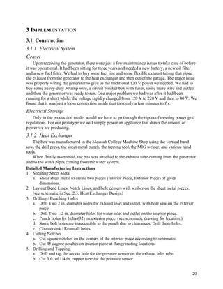 3 IMPLEMENTATION
3.1 Construction
3.1.1 Electrical System
Genset
    Upon receiving the generator, there were just a few maintenance issues to take care of before
it was operational. It had been sitting for three years and needed a new battery, a new oil filter
and a new fuel filter. We had to buy some fuel line and some flexible exhaust tubing that piped
the exhaust from the generator to the heat exchanger and then out of the garage. The major issue
was properly wiring the generator to give us the traditional 120 V power we needed. We had to
buy some heavy-duty 30 amp wire, a circuit breaker box with fuses, some more wire and outlets
and then the generator was ready to run. One major problem we had was after it had been
running for a short while, the voltage rapidly changed from 120 V to 220 V and then to 40 V. We
found that it was just a loose connection inside that took only a few minutes to fix.
Electrical Storage
   Only in the production model would we have to go through the rigors of meeting power grid
regulations. For our prototype we will simply power an appliance that draws the amount of
power we are producing.
3.1.2 Heat Exchanger
    The box was manufactured in the Messiah College Machine Shop using the vertical band
saw, the drill press, the sheet metal punch, the tapping tool, the MIG welder, and various hand
tools.
    When finally assembled, the box was attached to the exhaust tube coming from the generator
and to the water pipes coming from the water system.
Detailed Manufacturing Instructions
1. Shearing Sheet Metal
    a. Shear sheet metal to create two pieces (Interior Piece, Exterior Piece) of given
        dimensions.
2. Lay out Bend Lines, Notch Lines, and hole centers with scriber on the sheet metal pieces.
    (see schematic in Sec. 2.3, Heat Exchanger Design)
3. Drilling / Punching Holes
    a. Drill Two 2 in. diameter holes for exhaust inlet and outlet, with hole saw on the exterior
        piece.
    b. Drill Two 1/2 in. diameter holes for water inlet and outlet on the interior piece.
    c. Punch holes for bolts (32) on exterior piece. (see schematic drawing for location.)
    d. Some bolt holes are inaccessible to the punch due to clearances. Drill these holes.
    e. Countersink / Ream all holes.
4. Cutting Notches
    a. Cut square notches on the corners of the interior piece according to schematic.
    b. Cut 45 degree notches on interior piece at flange mating locations.
5. Drilling and Tapping.
    a. Drill and tap the access hole for the pressure sensor on the exhaust inlet tube.
    b. Cut 3 ft. of 1/4 in. copper tube for the pressure sensor.


                                                                                               20
 