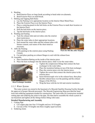 6. Bending.
    a. Bend Interior Piece on large break according to bend order on schematic.
    b. Bend Exterior Piece on small break.
7. Drilling and Tapping Bolt Holes
    a. Lay the Packing in its appropriate location on the Interior Sheet Metal Piece.
    b. Place the Exterior Piece over the Interior Piece.
    c. Place a centering punch in the bolt holes on the Exterior Piece to mark their location on
       the Interior Piece.
    d. Drill the bolt holes on the interior piece.
    e. Tap the bolt holes in the interior piece.
8. Welding and Sealing
    a. Tack the exhaust inlet and exit tubes onto the exterior
       sheet metal piece.
    b. Place the water tubes in their appropriate locations.
    c. Seal around the water tubes and the exhaust tubes with
       furnace cement; seal seams of the sheet metal as
       necessary.
9. Affix the Packing
    a. Affix packing to the exterior piece using Packing             Parts for HX Box after Step 8a.
       Cement.
    b. Cut and place packing on exhaust flanges to seal with the exhaust hose.
10. Assemble.
    a. Place Insulation Batting on the inside of the interior piece.
    b. Place the heat exchanger into the interior piece; slide it over the water tubes.
                                    c. Tighten the compression fittings that connect the heat
                                       exchanger to the water tubes.
                                    d. Place the insulation batting on top of the heat exchanger.
                                    e. Place the exterior piece over the interior piece.
                                    f. Tighten the screws that connect the interior piece to the
                                       exterior piece.
                                    g. Insert thermocouple wire in the exhaust hose, then place
                                       flexible exhaust hose over the packing and the exhaust
                                       flanges of the HX box.
  Heat Exchanger Installed
                                    h. Wrap the hose with the tin foil and exterior insulation.
3.1.3 Water System
    The water system was stored in the basement of a Messiah Satellite Housing Facility through
the approval of proper Messiah personnel. The Messiah Engineering Shop provided the hand
tools and soldering equipment needed for construction. The main tasks for construction included
cutting pipe and soldering the joints to the pipe. We then had to assemble the whole system in
our basement and tighten all the fittings before filling with water.
Detailed Manufacturing and Assembly
1. Cutting Pipe
    a. Cut copper pipe into four 5 ft lengths and two 10 ft lengths.
    b. Cut one of the 5 ft lengths into three roughly equal sections
2. Soldering Joints



                                                                                                 21
 