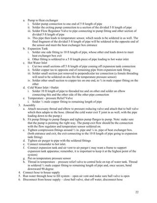 a. Pump to Heat exchanger
        i. Solder pump connection to one end of 5 ft length of pipe
        ii. Solder the exiting pump connection to a section of the divided 5 ft length of pipe
        iii. Solder Flow Regulator Valve to pipe connecting to pump fitting and other section of
             divided 5 ft length of pipe
        iv. This pipe then leads to temperature sensor, which needs to be soldered in as well. The
             final fragment of the divided 5 ft length of pipe will be soldered to the opposite end of
             the sensor and meet the heat exchanger box entrance
     b. Expansion Tank
        i. Solder one side fitting to 10 ft length of pipe, whose other end leads down to meet
             heat exchanger box exit
        ii. Other fitting is soldered to a 5 ft length piece of pipe leading to hot water inlet
     c. Hot Water Inlet
        i. Cut two small sections off 5 ft length of pipe coming off expansion tank connection
        ii. Solder copper tee to opposite end of remaining pipe from expansion tank fitting
        iii. Solder small section just removed to perpendicular tee connection (a female threading
             will need to be soldered on also fro the temperature pressure sensor)
        iv. Solder other small section to copper tee on one end, to ¾ in male copper fitting on the
             other
     d. Cold Water Inlet / Outlet
        i. Solder 10 ft length of pipe to threaded tee and on other end solder an elbow
             connecting this and the other side of the other pipe connection
     e. Temperature - pressure Relief Valve
        i. Solder ½ male copper fitting to remaining length of pipe
3.   Assembly
     a. Attach necessary thread and elbow to pressure reducing valve and attach that to ball valve
        which then adapts to the hose. (thread the cold water exit T joint in as well, with the pipe
        leading down to the pump.)
     b. Fit pump fittings to pump flanges and tighten pump flanges to pump. Note: make sure
        that the pump is pointing the right way. The pump exit flow should be the connection
        with the flow regulator and temperature sensor soldered on.
     c. Tighten compression fittings around ½ in. pipe and ¼ in. pipe of heat exchanger box.
        (both entrance and exit, the exit connecting to the 10 ft length of pipe going to expansion
        tank fitting)
     d. Tighten air purger to pipe with the soldered fittings
     e. Connect remainder to hot inlet.
     f. Connect expansion tank and air vent to air purger ( may want a frame to support
        expansion tank apparatus; remember, it is important to keep it at the highest point of the
        system)
     g. Put on temperature pressure sensor
     h. Thread in temperature – pressure relief valve to central hole on top of water tank. Thread
        in soldered ½ male copper fitting to remaining length of pipe and, once secure, bend
        downward 90 degree
4.   Connect hose to house supply
5.   Run water through hose to fill system – open air vent and make sure ball valve is open
6.   Disconnect from house supply – close ball valve, shut off water, disconnect hose



                                                                                                   22
 