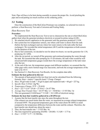 Note: Pipe will have to be bent during assembly to ensure the proper fits. Avoid pinching the
pipe and avoid putting too much exertion on the soldering joints.

3.2 Testing
    Once the construction of the BioCoGen Prototype was complete, we selected two tests to
perform: a Heat Recovery Test and a Corrosion and Fouling Study.
Heat Recovery Test
Procedure
    We implemented the Heat Recovery Test to test to characterize the rate at which BioCoGen
gathers heat when the generator produces electricity at around its prime rating (6 kW).
1. We attached electric appliances to the generator until the generator produced 5.3 kW.
2. Our system has two temperature sensors, one where cold water is drawn from the tank
    (before the heat exchanger) and one where hot water returns to the tank (after the heat
    exchanger). We recorded the initial temperature (48 F) and the temperature at both sensors
    for the duration of the test.
3. Due to fuel constraints, we decided to test for about two hours; we ran the generator for 1:54,
    producing 10.1 kWh.
4. After the set period, we turned off the generator and continued pumping the water through
    the tank. We assumed that after pumping for 15-20 minutes, the tank water would be well
    mixed and both temperature gauges would show the average temperature of the tank water
    after the test.
5. At the end of the test, the temperature gauges read different numbers; we assumed that the
    older gage with a more limited range was inaccurate, and took the average temperature of the
    tank to be 101 F.
6. See Section 8.1, Heat Recovery Test Results, for the complete data table.
Estimate the heat gathered in this test
1. The amount of heat gained in this two hour test can be calculated from the following
    formula: Heat = (mass) * (specific heat) * (Temp. Change)
2. Mass: 50 gal water in tank + 10 gal in pipes and expansion tank = 60 gal = 227 kg.
3. Specific Heat: 4.18 kJ / (kg*K)
4. Temperature Change: 53°F = 29.44 K
5. Heat = 227 * 4.18 * 29.44 = 27 934 J = 26 477 Btu
6. Average Heat Transfer Rate = 26 477 Btu / (1 + 54/60 hr) = 13 935 Btu / hr
7. This test generated (114/60 hour) * 5.3 kW = 10.1 kWh of electrical energy.
Estimate the heat that would be gathered in a 20 kWh test
1. Assume that the heat transfer rate stays the same throughout the test.
    (The exhaust was much hotter than the water; we measured an average exhaust temperature
    of around 650ºF. The projected temperature gain of the water (from 48-160ºF) is small
    compared to the temperature difference between the water and the exhaust. Therefore, the
    heat transfer rate should stay about the same.)
2. Thus, the heat transfer rate = 13 935 Btu / hr.
3. The time required for generating 20 kWh = 20 kWh / 5.3 kW = 3.77 hr.
4. Heat = 13 935 * 3.77 = 52 500 Btu.



                                                                                                23
 
