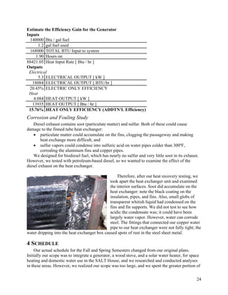 Estimate the Efficiency Gain for the Generator
Inputs
  140000 Btu / gal fuel
       1.2 gal fuel used
  168000 TOTAL BTU Input to system
     1.90 Hours on
88421.05 Heat Input Rate [ Btu / hr ]
Outputs
 Electrical
       5.3 ELECTRICAL OUTPUT [ kW ]
   18084 ELECTRICAL OUTPUT [ BTU/hr ]
 20.45% ELECTRIC ONLY EFFICIENCY
 Heat
    4.084 HEAT OUTPUT [ kW ]
   13935 HEAT OUTPUT [ Btu / hr ]
 15.76% HEAT ONLY EFFICIENCY (ADDTN'L Efficiency)
Corrosion and Fouling Study
    Diesel exhaust contains soot (particulate matter) and sulfur. Both of these could cause
damage to the finned tube heat exchanger:
    • particulate matter could accumulate on the fins, clogging the passageway and making
        heat exchange more difficult, and
    • sulfur vapors could condense into sulfuric acid on water pipes colder than 300ºF,
        corroding the aluminum fins and copper pipes.
    We designed for biodiesel fuel, which has nearly no sulfur and very little soot in its exhaust.
However, we tested with petroleum-based diesel, so we wanted to examine the effect of the
diesel exhaust on the heat exchanger.

                                                  Therefore, after our heat recovery testing, we
                                              took apart the heat exchanger unit and examined
                                              the interior surfaces. Soot did accumulate on the
                                              heat exchanger: note the black coating on the
                                              insulation, pipes, and fins. Also, small globs of
                                              transparent whitish liquid had condensed on the
                                              fins and fin supports. We did not test to see how
                                              acidic the condensate was; it could have been
                                              largely water vapor. However, water can corrode
                                              steel. The fittings that connected our copper water
                                              pipe to our heat exchanger were not fully tight; the
water dripping into the heat exchanger box caused spots of rust in the steel sheet metal.

4 SCHEDULE
    Our actual schedule for the Fall and Spring Semesters changed from our original plans.
Initially our scope was to integrate a generator, a wood stove, and a solar water heater, for space
heating and domestic water use in the SALT House, and we researched and conducted analyses
in these areas. However, we realized our scope was too large, and we spent the greater portion of


                                                                                                  24
 