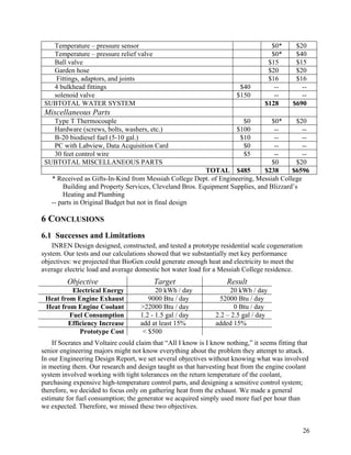 Temperature – pressure sensor                                                    $0*       $20
   Temperature – pressure relief valve                                              $0*       $40
   Ball valve                                                                      $15        $15
   Garden hose                                                                     $20        $20
    Fittings, adaptors, and joints                                                 $16        $16
   4 bulkhead fittings                                                   $40         --         --
   solenoid valve                                                       $150         --         --
 SUBTOTAL WATER SYSTEM                                                            $128       $690
 Miscellaneous Parts
   Type T Thermocouple                                                    $0    $0*      $20
   Hardware (screws, bolts, washers, etc.)                              $100     --        --
   B-20 biodiesel fuel (5-10 gal.)                                       $10     --        --
   PC with Labview, Data Acquisition Card                                 $0     --        --
   30 feet control wire                                                   $5     --        --
 SUBTOTAL MISCELLANEOUS PARTS                                                   $0       $20
                                                         TOTAL $485          $238      $6596
   * Received as Gifts-In-Kind from Messiah College Dept. of Engineering, Messiah College
       Building and Property Services, Cleveland Bros. Equipment Supplies, and Blizzard’s
       Heating and Plumbing
   -- parts in Original Budget but not in final design

6 CONCLUSIONS
6.1 Successes and Limitations
    INREN Design designed, constructed, and tested a prototype residential scale cogeneration
system. Our tests and our calculations showed that we substantially met key performance
objectives: we projected that BioGen could generate enough heat and electricity to meet the
average electric load and average domestic hot water load for a Messiah College residence.
         Objective                       Target                     Result
          Electrical Energy               20 kWh / day               20 kWh / day
 Heat from Engine Exhaust              9000 Btu / day            52000 Btu / day
 Heat from Engine Coolant           >22000 Btu / day                   0 Btu / day
         Fuel Consumption           1.2 - 1.5 gal / day         2.2 – 2.5 gal / day
        Efficiency Increase         add at least 15%            added 15%
            Prototype Cost           < $500
    If Socrates and Voltaire could claim that “All I know is I know nothing,” it seems fitting that
senior engineering majors might not know everything about the problem they attempt to attack.
In our Engineering Design Report, we set several objectives without knowing what was involved
in meeting them. Our research and design taught us that harvesting heat from the engine coolant
system involved working with tight tolerances on the return temperature of the coolant,
purchasing expensive high-temperature control parts, and designing a sensitive control system;
therefore, we decided to focus only on gathering heat from the exhaust. We made a general
estimate for fuel consumption; the generator we acquired simply used more fuel per hour than
we expected. Therefore, we missed these two objectives.


                                                                                                26
 