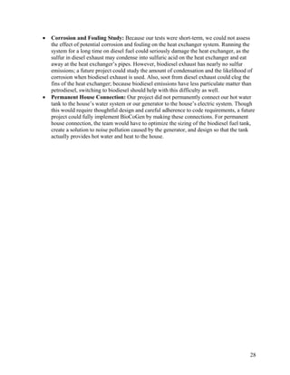 •   Corrosion and Fouling Study: Because our tests were short-term, we could not assess
    the effect of potential corrosion and fouling on the heat exchanger system. Running the
    system for a long time on diesel fuel could seriously damage the heat exchanger, as the
    sulfur in diesel exhaust may condense into sulfuric acid on the heat exchanger and eat
    away at the heat exchanger’s pipes. However, biodiesel exhaust has nearly no sulfur
    emissions; a future project could study the amount of condensation and the likelihood of
    corrosion when biodiesel exhaust is used. Also, soot from diesel exhaust could clog the
    fins of the heat exchanger; because biodiesel emissions have less particulate matter than
    petrodiesel, switching to biodiesel should help with this difficulty as well.
•   Permanent House Connection: Our project did not permanently connect our hot water
    tank to the house’s water system or our generator to the house’s electric system. Though
    this would require thoughtful design and careful adherence to code requirements, a future
    project could fully implement BioCoGen by making these connections. For permanent
    house connection, the team would have to optimize the sizing of the biodiesel fuel tank,
    create a solution to noise pollution caused by the generator, and design so that the tank
    actually provides hot water and heat to the house.




                                                                                           28
 
