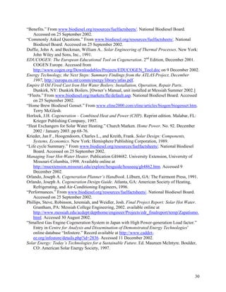 “Benefits.” From www.biodiesel.org/resources/fuelfactsheets/. National Biodiesel Board.
    Accessed on 25 September 2002.
“Commonly Asked Questions.” From www.biodiesel.org/resources/fuelfactsheets/. National
    Biodiesel Board. Accessed on 25 September 2002.
Duffie, John A. and Beckman, William A.. Solar Engineering of Thermal Processes. New York:
    John Wiley and Sons, Inc., 1991.
EDUCOGEN: The European Educational Tool on Cogeneration. 2nd Edition, December 2001.
    COGEN Europe. Accessed from
    http://www.cogen.org/Downloadables/Projects/EDUCOGEN_Tool.doc on 9 December 2002.
Energy Technology, the Next Steps: Summary Findings from the ATLAS Project, December
    1997, http://europa.eu.int/comm/energy/library/atlas.pdf.
Empire II Oil Fired Cast Iron Hot Water Boilers: Installation, Operation, Repair Parts.
    Dunkirk, NY: Dunkirk Boilers. [Owner’s Manual, unit installed at Messiah Summer 2002.]
 “Fleets.” From www.biodiesel.org/markets/fle/default.asp. National Biodiesel Board. Accessed
    on 25 September 2002.
“Home Brew Biodiesel Genset.” From www.eline2000.com/eline/articles/biogen/biogenset.htm.
    Terry McGlesh.
Horlock, J.H. Cogeneration – Combined Heat and Power (CHP). Reprint edition. Malabar, FL:
    Krieger Publishing Company, 1997.
“Heat Exchangers for Solar Water Heating.” Church Marken. Home Power. No. 92. December
    2002 / January 2003. pp 68-76.
Krieder, Jan F., Hoogendoorn, Charles L., and Kreith, Frank. Solar Design: Components,
    Systems, Economics. New York: Hemisphere Publishing Corporation, 1989.
“Life cycle Summary.” From www.biodiesel.org/resources/fuelfactsheets/. National Biodiesel
    Board. Accessed on 25 September 2002.
Managing Your Hot-Water Heater, Publication GH4682. University Extension, University of
    Missouri-Columbia, 1998. Available online at
    http://muextension.missouri.edu/explore/hesguide/houseeq/gh4862.htm. Accessed 9
    December 2002.
Orlando, Joseph A. Cogeneration Planner’s Handbook. Lilburn, GA: The Fairmont Press, 1991.
Orlando, Joseph A. Cogeneration Design Guide. Atlanta, GA: American Society of Heating,
    Refrigerating, and Air-Conditioning Engineers, 1996.
“Performances.” From www.biodiesel.org/resources/fuelfactsheets/. National Biodiesel Board.
    Accessed on 25 September 2002.
Phillips, Steve, Robinson, Jeremiah, and Weidler, Josh. Final Project Report: Solar Hot Water.
    Grantham, PA: Messiah College Engineering, 2002. available online at
    http://www.messiah.edu/acdept/depthome/engineer/Projects/edr_finalreport/temp/Zapatismo.
    html. Accessed 30 August 2002.
“Smallest Gas Engine Cogeneration System in Japan with High Power-generation Load factor.”
    Entry in Centre for Analysis and Dissemination of Demonstrated Energy Technologies’
    online database “Infostore.” Record available at http://www.caddet-
    ee.org/infostore/details.php?id=2836. Accessed 11 December 2002.
Solar Energy: Today’s Technologies for a Sustainable Future. Ed. Maureen McIntyre. Boulder,
    CO: American Solar Energy Society, 1997.




                                                                                           30
 