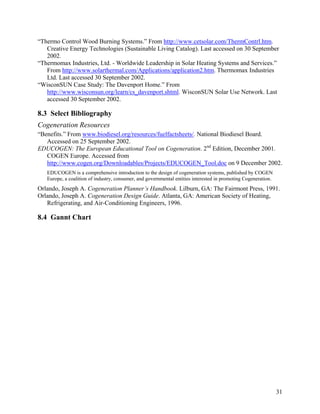 “Thermo Control Wood Burning Systems.” From http://www.cetsolar.com/ThermContrl.htm.
   Creative Energy Technologies (Sustainable Living Catalog). Last accessed on 30 September
   2002.
“Thermomax Industries, Ltd. - Worldwide Leadership in Solar Heating Systems and Services.”
   From http://www.solarthermal.com/Applications/application2.htm. Thermomax Industries
   Ltd. Last accessed 30 September 2002.
“WisconSUN Case Study: The Davenport Home.” From
   http://www.wisconsun.org/learn/cs_davenport.shtml. WisconSUN Solar Use Network. Last
   accessed 30 September 2002.

8.3 Select Bibliography
Cogeneration Resources
“Benefits.” From www.biodiesel.org/resources/fuelfactsheets/. National Biodiesel Board.
   Accessed on 25 September 2002.
EDUCOGEN: The European Educational Tool on Cogeneration. 2nd Edition, December 2001.
   COGEN Europe. Accessed from
   http://www.cogen.org/Downloadables/Projects/EDUCOGEN_Tool.doc on 9 December 2002.
   EDUCOGEN is a comprehensive introduction to the design of cogeneration systems, published by COGEN
   Europe, a coalition of industry, consumer, and governmental entities interested in promoting Cogeneration.
Orlando, Joseph A. Cogeneration Planner’s Handbook. Lilburn, GA: The Fairmont Press, 1991.
Orlando, Joseph A. Cogeneration Design Guide. Atlanta, GA: American Society of Heating,
   Refrigerating, and Air-Conditioning Engineers, 1996.

8.4 Gannt Chart




                                                                                                                31
 