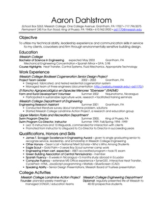 Aaron Dahlstrom
 School: Box 5263; Messiah College; One College Avenue; Grantham, PA 17027 717.796.5075
 Permanent: 245 Fox Run Road; King of Prussia, PA 19406 610.962.0920 ad1170@messiah.edu

Objective
To utilize my technical ability, leadership experience and communication skills in service
   to my clients, coworkers and firm through environmentally sensitive building design.
Education
Messiah College
Bachelor of Science in Engineering     expected May 2003            Grantham, PA
   Mechanical Engineering Concentration Spanish Minor GPA: 3.98
Course Highlights: Heat Transfer, Control Systems, Fluid Mechanics, Appropriate Technology

Work Experience
Messiah College Biodiesel Cogeneration Senior Design Project
Project Team Leader                             2002 – 2003       Grantham, PA
     Designed, fabricated, and tested residential cogeneration system
     Managed team of three engineers (documentation: http://webstu.messiah.edu/~ad1170/)
El Rancho Agropecológico en Especies Menores “Ebenezer” (RAEME)
Farm
Farm and Rural Development Volunteer             Summer 2002        Niquinohomo, Nicaragua
     Participated in sustainable agriculture work, research facilitated training seminars
Messiah College Department of Engineering
Engineering Research Assistant                Summer 2001        Grantham, PA
     Conducted literature survey about landmine problem, solutions
     Started Messiah College Landmine Action Project, a research and education group
Upper Merion Parks and Recreation Department
                   and
Swim Program Director                          Summer 2000,       King of Prussia, PA
              Co-
Swim Program Co-Director, Instructor           Summer 1999, Fall/Spring 1994 -1999
    Led 15 instructors and 10 lifeguards, commended for interaction with clients
    Promoted from Instructor to Lifeguard to Co-Director to Director in succeeding years

Qualifications, Honors and Skills
     James T. Scroggin Excellence in Engineering Award – given to single graduating senior to
     recognize service, leadership, and scholarship in Messiah College Engineering
     Other Honors – Dean’s List National Merit Scholar Who’s Who Among Students
     Eagle Scout – Gold Palm 3 years Boy Scout summer camp work
     Engineering Intern cert. expected – ABET-accredited program took FE exam
     Green Building Association of Central Pennsylvania – member
     Spanish Fluency – 8 weeks in Nicaragua 5 months study abroad in Ecuador
     Computer Fluency – extensive MS Office experience SynerGEE, Interactive Heat Transfer,
     CyclePad HTML, JavaScript programming Matlab SilverScreen (CAD)
     Speaking Ability – Senior Design Presentations, Messiah Board of Trustees presentation

College Activities
 Messiah College Landmine Action Project Messiah College Engineering Department
                                 Project
 Founder:
 Founder planned weekly meetings                Diplomat:
                                                Diplomat regularly presented life at Messiah to
    managed 3 ENGR / education teams                40-50 prospective students.
 