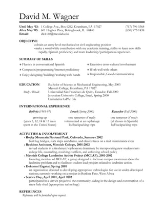 David M. Wagner
Until May ’03: 1 College Ave., Box 6292, Grantham, PA 17027                                (717) 796-5368
After May ’03: 601 Hughes Place, Bolingbrook, IL 60440                                     (630) 972-1438
Email:         dw1168@messiah.edu

OBJECTIVE
       • obtain an entry-level mechanical or civil engineering position
       • make a worthwhile contribution with my academic training, ability to learn new skills
           rapidly, Spanish proficiency and team leadership/participation experience.

SUMMARY OF SKILLS
  Fluency in conversational Spanish                           Extensive cross-cultural involvement
  Computer/programming/internet proficiency                   Work well with others
  Enjoy designing/building/working with hands                 Responsible, Good communication


EDUCATION                 Bachelor of Science in Mechanical Engineering, May 2003
                          Messiah College, Grantham, PA 17027
   Study Abroad:          Universidad San Francisco de Quito, Ecuador, Fall 2000
                          Jerusalem University College, Israel, Spring 2000
                          Cumulative GPA: 3.6

INTERNATIONAL EXPERIENCE
        Bolivia (1981-97)                     Israel (Spring 2000)            Ecuador (Fall 2000)
           growing up                       one semester of study             one semester of study
   (years 5, 12, 14 & 15 were            volunteered at an orphanage          (all classes in Spanish)
   spent in the United States)              led backpacking trips              led backpacking trips

ACTIVITIES & INVOLVEMENT
  • Rocky Mountain National Park, Colorado, Summer 2002
      built log bridges, rock steps and drains, and cleared trees on a trail maintenance crew
  • Resident Assistant, Messiah College, 2001-2002
      served students in a freshmen/sophomore dormitory by incorporating new students into
      college life, counseling, resolving conflicts, and enforcing school policy
  • Messiah College Landmine Action Project (MCLAP), 2001-2002
      founding member of MCLAP, a group designed to increase campus awareness about the
      landmine problem and to facilitate student-lead projects related to landmine action
  • Dokomoi Ergatai, Spring 2001
      an organization devoted to developing appropriate technologies for use in under-developed
      nations; currently working on a project in Burkina Faso, West Africa
  • Service Day, April 2001, April 2002
      participated in a service project to the community, aiding in the design and construction of a
      straw bale shed (appropriate technology)

REFERENCES
 References will be furnished upon request.
 