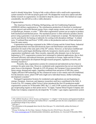 much is already being done. Trying to link a solar collector with a small-scale cogeneration
system seemed to fit with our project goals well. We dropped the wood stove option and after
further research on cogeneration, we decided to drop the solar as well. This limited our scope
considerably, but still left us with a viable alternative.
Cogeneration
    The American Society of Heating, Refrigerating, and Air-Conditioning Engineers
(ASHRAE) defines cogeneration as “the simultaneous production of electrical or mechanical
energy (power) and useful thermal energy from a single energy stream, such as oil, coal, natural
or liquefied gas, biomass, or solar.” 4 Most often cogeneration systems use an engine to produce
both mechanical and thermal power. The mechanical power is often utilized to produce electric
power using a generator; it can also be used to drive compressors or pumps. The thermal power
can be used directly for heating or indirectly for cooling (with absorption chilling).5 A related
term, “Combined Heat and Power” (CHP), refers to the production and use of heat and power
from the same source.
    Cogeneration technology originated in the 1880s in Europe and the United States. Industrial
plants produced their own heat and electricity from coal-fired burners and steam-turbine
generators for much of the early parts of the 20th century. However, as fuel prices tumbled and
reliable electric grids began distributing relatively inexpensive electric power, industrial
cogeneration installations sank. More recently, especially after dramatic rises in fuel prices
beginning in 1973, cogeneration systems have reemerged in industrial applications; due to their
increased efficiency and reduced emissions, governments in Europe, Japan and the US have
encouraged cogeneration development through research programs, regulatory revisions, and
monetary incentives.6
        Presently, then, cogeneration systems for commercial and industrial use have been in
existence for quite some time. However, residential-scale cogeneration has not yet received the
same focus or development. Through its ATLAS project, the European Union assessed their
future energy demand and supply: regarding combined heat and power (CHP) they report,
“highly efficient CHP technology for the commercial sector is now mature and well established.
For the domestic sector, where CHP units might serve individual houses, further technology
development is needed.” 7
    Packaged Cogeneration Systems for residential-scale applications are just beginning to
emerge. European, American, and Japanese researchers each have contributed to the field. A
Carson City, NV company called Vector CoGen introduced the first US production-model
cogeneration systems on 10 December 2002; the 3, 5, and 15 kW systems use Kawasaki natural-
gas reciprocating engines as their prime mover.8 In Japan, Yanmar Diesel Engine Company and
Osaka Gas Company cooperatively developed the “E Combi,” a gas engine cogeneration system



4
  1996 ASHRAE Handbook: HVAC Systems and Equipment. 7.1. Chapter 7 of the Systems and Equipment handbook
is “Cogeneration systems and Engine and Turbine Drives”; it probably provides the most comprehensive summary
of cogeneration design of any resource.
5
  Educogen 7.
6
  The information in this paragraph draws heavily from Educogen 7-8, which briefly outlines the history of
cogeneration.
7
  Energy Technology, the Next Steps: Summary Findings from the ATLAS Project, December 1997
8
  See www.vectorcogen.com for detailed product information, specifications, etc. (Accessed 10 December 2002).


                                                                                                           6
 