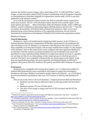 touted as the smallest system in Japan, with a rated output of 9.8 / 8.2 kW (60/50 Hz).9 And in
Europe, a trade association called COGEN Europe is coordinating with the European Committee
on Standardization to formulate standards for cogeneration systems under 10 kW to ease their
application in the domestic market.10
    Even with the development of these systems, the field of renewable energy cogeneration
needs more research. The EU’s ATLAS project reports, that the most common engine “is the
spark-ignition gas engine. … Other technologies under development include: small (<1MW) gas
turbines, external combustion reciprocating engines (Stirling engines) and fuel cells.”11 They did
not explore the possibility of biodiesel-fired combined heat and power. Other sources have
proposed using various biomass products to fire cogeneration processes, but our research
encountered no production or development of biodiesel-fired small-scale cogeneration systems.
Biodiesel Engines
General Information
     Biodiesel is a fairly well studied and developed renewable resource. In the US there is a
National Biodiesel Board and a standardized ASTM Spec requirement for the production and
sale of biodiesel in the US. Biodiesel is an alternative fuel that passes the Clean Air Act and is
fully compatible in existing diesel engines with no major modifications needed. It is the cheapest
of the alternative fuels on the market and is easily compliant with state regulations Biodiesel is
an alternative fuel that contains no petroleum products but can be blended at any level with
petrodiesel to create a petroleum blend. Biodiesel is created from natural oils (such as vegetable
oil, soy bean oil, fish oil, etc.) that undergo a fairly simple process in which the glycerin is
removed. This fuel is now compatible with practically any diesel engine on the market. Aside
from any household concoctions, the most commonly used biodiesel blends are B20 (20%
biodiesel, 80% petrol), B50 (50% biodiesel, 50% petrol), and B100 (100% biodiesel, 0% petrol).
12

Performance
    Biodiesel fuel is compatible with existing diesel engines. In a 15 million-mile infield test
biodiesel B20 performed the same as petrodiesel with respect to engine fuel consumption,
horsepower and torque. Biodiesel was found to greatly improve the lubricity—at a 1% biodiesel
level of concentration in petrodiesel, there was a 65% increase in lubricity and distillation of
fuels.
    Here are the results from a Life Cycle Summary13 comparison between B20 and Petrodiesel:
          • Biodiesel was four times as efficient as diesel in utilizing useable fuel from fossil
             fuels
          • Biodiesel contains 35% less CO than diesel
          • The ratio of fuel energy to energy used was 83.28% for diesel and 80.55% for
             biodiesel.
9
  “Smallest Gas Engine Cogeneration System in Japan with High Power-generation Load factor.” Available at
http://www.caddet-ee.org/infostore/details.php?id=2836.
10
   A “Workshop Agreement,” which will form the basis for standards, is due to be published in December 2002. See
http://www.cogen.org/projects/cen_workshop_agreement.htm.
11
   Energy Technology, the Next Steps: Summary Findings from the ATLAS Project, December 1997
12
   From “Commonly Asked Questions.” From www.biodiesel.org/resources/fuelfactsheets/. National Biodiesel
     Board. Accessed on 25 September 2002.
13
   From “Lifecycle Summary.” From www.biodiesel.org/resources/fuelfactsheets/. National Biodiesel Board.
     Accessed on 25 September 2002.


                                                                                                               7
 