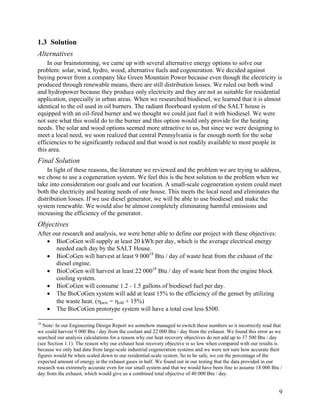 1.3 Solution
Alternatives
    In our brainstorming, we came up with several alternative energy options to solve our
problem: solar, wind, hydro, wood, alternative fuels and cogeneration. We decided against
buying power from a company like Green Mountain Power because even though the electricity is
produced through renewable means, there are still distribution losses. We ruled out both wind
and hydropower because they produce only electricity and they are not as suitable for residential
application, especially in urban areas. When we researched biodiesel, we learned that it is almost
identical to the oil used in oil burners. The radiant floorboard system of the SALT house is
equipped with an oil-fired burner and we thought we could just fuel it with biodiesel. We were
not sure what this would do to the burner and this option would only provide for the heating
needs. The solar and wood options seemed more attractive to us, but since we were designing to
meet a local need, we soon realized that central Pennsylvania is far enough north for the solar
efficiencies to be significantly reduced and that wood is not readily available to most people in
this area.
Final Solution
    In light of these reasons, the literature we reviewed and the problem we are trying to address,
we chose to use a cogeneration system. We feel this is the best solution to the problem when we
take into consideration our goals and our location. A small-scale cogeneration system could meet
both the electricity and heating needs of one house. This meets the local need and eliminates the
distribution losses. If we use diesel generator, we will be able to use biodiesel and make the
system renewable. We would also be almost completely eliminating harmful emissions and
increasing the efficiency of the generator.
Objectives
After our research and analysis, we were better able to define our project with these objectives:
   • BioCoGen will supply at least 20 kWh per day, which is the average electrical energy
       needed each day by the SALT House.
   • BioCoGen will harvest at least 9 00018 Btu / day of waste heat from the exhaust of the
       diesel engine.
   • BioCoGen will harvest at least 22 00018 Btu / day of waste heat from the engine block
       cooling system.
   • BioCoGen will consume 1.2 - 1.5 gallons of biodiesel fuel per day.
   • The BioCoGen system will add at least 15% to the efficiency of the genset by utilizing
       the waste heat. (ηnew = ηold + 15%)
   • The BioCoGen prototype system will have a total cost less $500.

18
   Note: In our Engineering Design Report we somehow managed to switch these numbers so it incorrectly read that
we could harvest 9 000 Btu / day from the coolant and 22 000 Btu / day from the exhaust. We found this error as we
searched our analysis calculations for a reason why our heat recovery objectives do not add up to 37 500 Btu / day
(see Section 1.1). The reason why our exhaust heat recovery objective is so low when compared with our results is
because we only had data from large-scale industrial cogeneration systems and we were not sure how accurate their
figures would be when scaled down to our residential-scale system. So to be safe, we cut the percentage of the
expected amount of energy in the exhaust gases in half. We found out in our testing that the data provided in our
research was extremely accurate even for our small system and that we would have been fine to assume 18 000 Btu /
day from the exhaust, which would give us a combined total objective of 40 000 Btu / day.


                                                                                                                9
 