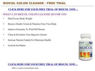 BIOCOL COLON CLEANSE - FREE TRIAL   CLICK HERE FOR YOUR FREE TRIAL OF BIOCOL NOW… CLICK HERE FOR YOUR FREE TRIAL OF BIOCOL NOW… Offer is valid in United States Only WHAT CAN BIOCOL COLON CLEANSE DO FOR YOU ,[object Object],[object Object],[object Object],[object Object],[object Object],[object Object]