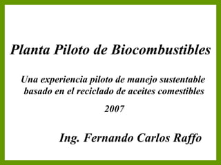 Carátula
Planta Piloto de Biocombustibles
Una experiencia piloto de manejo sustentable
basado en el reciclado de aceites comestibles
2007
Ing. Fernando Carlos Raffo
 