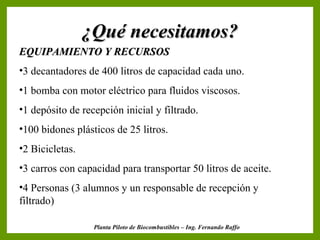 ¿Qué necesitamos?¿Qué necesitamos?
EQUIPAMIENTO Y RECURSOSEQUIPAMIENTO Y RECURSOS
•3 decantadores de 400 litros de capacidad cada uno.
•1 bomba con motor eléctrico para fluidos viscosos.
•1 depósito de recepción inicial y filtrado.
•100 bidones plásticos de 25 litros.
•2 Bicicletas.
•3 carros con capacidad para transportar 50 litros de aceite.
•4 Personas (3 alumnos y un responsable de recepción y
filtrado)
Planta Piloto de Biocombustibles – Ing. Fernando Raffo
 