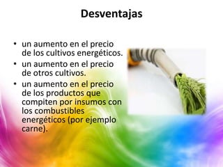 Desventajas

• un aumento en el precio
  de los cultivos energéticos.
• un aumento en el precio
  de otros cultivos.
• un aumento en el precio
  de los productos que
  compiten por insumos con
  los combustibles
  energéticos (por ejemplo
  carne).
 