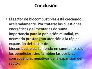 Conclusión

• El sector de biocombustibles está creciendo
  aceleradamente. Por tratarse las cuestiones
  energéticas y alimentarias de suma
  importancia para la población mundial, es
  necesario prestar gran atención a la rápida
  expansión del sector de
  biocombustibles, teniendo en cuenta no solo
  los beneficios, sino también las posibles
  consecuencias negativas de la expansión del
  sector.
 