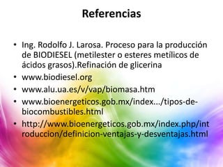 Referencias

• Ing. Rodolfo J. Larosa. Proceso para la producción
  de BIODIESEL (metilester o esteres metílicos de
  ácidos grasos).Refinación de glicerina
• www.biodiesel.org
• www.alu.ua.es/v/vap/biomasa.htm
• www.bioenergeticos.gob.mx/index.../tipos-de-
  biocombustibles.html
• http://www.bioenergeticos.gob.mx/index.php/int
  roduccion/definicion-ventajas-y-desventajas.html
 