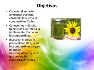 Objetivos
• Conocer el impacto
  ambiental que está
  causando la quema de
  combustibles fósiles.
• Conocer los múltiples
  beneficios que traería la
  implementación de los
  biocombustibles.
• Investigar si existe la
  probabilidad de que los
  biocombustibles traigan
  un mejor
  funcionamiento que los
  que genera los
  combustibles fósiles.
 