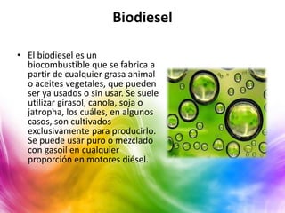 Biodiesel

• El biodiesel es un
  biocombustible que se fabrica a
  partir de cualquier grasa animal
  o aceites vegetales, que pueden
  ser ya usados o sin usar. Se suele
  utilizar girasol, canola, soja o
  jatropha, los cuáles, en algunos
  casos, son cultivados
  exclusivamente para producirlo.
  Se puede usar puro o mezclado
  con gasoil en cualquier
  proporción en motores diésel.
 