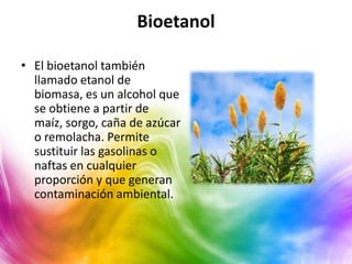 Bioetanol

• El bioetanol también
  llamado etanol de
  biomasa, es un alcohol que
  se obtiene a partir de
  maíz, sorgo, caña de azúcar
  o remolacha. Permite
  sustituir las gasolinas o
  naftas en cualquier
  proporción y que generan
  contaminación ambiental.
 