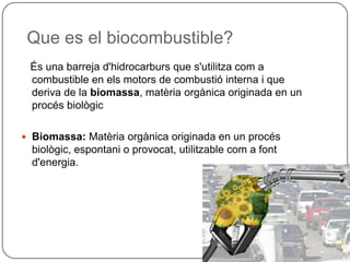 Que es el biocombustible?
És una barreja d'hidrocarburs que s'utilitza com a
combustible en els motors de combustió interna i que
deriva de la biomassa, matèria orgànica originada en un
procés biològic
 Biomassa: Matèria orgànica originada en un procés
biològic, espontani o provocat, utilitzable com a font
d'energia.
 